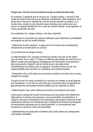 Target cost = Prix de vente prévisionnel-marge de profit prévisionnelle.
En pratique, il apparaît que le recours au « target costing » conduit à des
coûts de revient plus bas que la méthode précédente. Cela s'explique sans
doute par le fait qu'un objectif de coût de revient spécifié au départ, à un
niveau bas, conduit à une réduction plus drastique des coûts que si on
donne un objectif d'obtention d'un coût de revient minimal, sans spécifier un
niveau particulier de coût.
Les systèmes de « target costing » ont deux objectifs :
- déterminer le coût cible du produit à fabriquer pour atteindre la profitabilité
escomptée au prix de vente anticipé ;
- déterminer le prix maximum à payer aux fournisseurs de composantes
nécessaires à la fabrication du produit.
a) La démarche du target costing
La détermination d'un concept commercial porteur de sens et de valeur
pour le client. Pour cette 1ère
étape on effectue des études de marché et on
définit à partir des orientations stratégiques de l'entreprise et de positions
des concurrents, l'objectif visé en terme de prix de vente et de
caractéristique de produit pour le segment considéré Dans ce cas, les
responsabilités des hommes du marketing sont prédominantes.
- Proposition d'un coût cible pour le produit complet en fonction d'un niveau
d'exigence (projet).
A partir du prix de vente souhaité et en prenant en compte le profit attendu
par l'entreprise, on se fixe le coût cible pour le produit dans sa globalité en
garantissant les principales fonctionnalités que l'on apporte au client.
- Détermination des coûts cibles par fonctions (conceptions de base).
C'est toute la phase de travail transversal avec discussion des différentes
alternatives en termes de processus, sous-ensembles et prestations. Il
s'agit de discuter et d'améliorer les propositions des acteurs internes et des
partenaires externes de l'entreprise pour satisfaire les fonctions principales
et secondaires attendues par le client potentiel. La connaissance des
processus et de leurs coûts est essentielle.
- Spécifications de production et fixation des coûts cibles par composants
(conception détaillée).
 