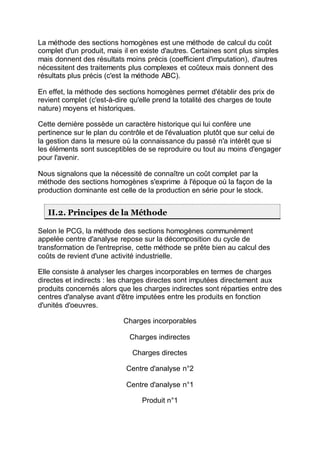 La méthode des sections homogènes est une méthode de calcul du coût
complet d'un produit, mais il en existe d'autres. Certaines sont plus simples
mais donnent des résultats moins précis (coefficient d'imputation), d'autres
nécessitent des traitements plus complexes et coûteux mais donnent des
résultats plus précis (c'est la méthode ABC).
En effet, la méthode des sections homogènes permet d'établir des prix de
revient complet (c'est-à-dire qu'elle prend la totalité des charges de toute
nature) moyens et historiques.
Cette dernière possède un caractère historique qui lui confère une
pertinence sur le plan du contrôle et de l'évaluation plutôt que sur celui de
la gestion dans la mesure où la connaissance du passé n'a intérêt que si
les éléments sont susceptibles de se reproduire ou tout au moins d'engager
pour l'avenir.
Nous signalons que la nécessité de connaître un coût complet par la
méthode des sections homogènes s'exprime à l'époque où la façon de la
production dominante est celle de la production en série pour le stock.
II.2. Principes de la Méthode
Selon le PCG, la méthode des sections homogènes communément
appelée centre d'analyse repose sur la décomposition du cycle de
transformation de l'entreprise, cette méthode se prête bien au calcul des
coûts de revient d'une activité industrielle.
Elle consiste à analyser les charges incorporables en termes de charges
directes et indirects : les charges directes sont imputées directement aux
produits concernés alors que les charges indirectes sont réparties entre des
centres d'analyse avant d'être imputées entre les produits en fonction
d'unités d'oeuvres.
Charges incorporables
Charges indirectes
Charges directes
Centre d'analyse n°2
Centre d'analyse n°1
Produit n°1
 