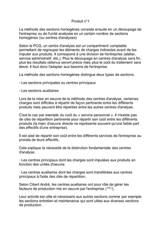 Produit n°1
La méthode des sections homogènes consiste ensuite en un découpage de
l'entreprise ou de l'unité analysée en un certain nombre de sections
homogènes (ou centres d'analyses)
Selon le PCG, un centre d'analyse est un compartiment comptable
permettant de regrouper les éléments de charges indirectes avant de les
imputer aux produits. Il correspond à une division de l'entreprise (atelier,
service administratif, etc.). Plus le découpage en centres d'analyse sera fin,
plus les résultats obtenus seront précis mais plus le coût du traitement sera
élevé. Il faut donc l'adapter aux besoins de l'entreprise.
La méthode des sections homogènes distingue deux types de sections.
- Les sections principales ou centres principaux
- Les sections auxiliaires
Lors de la mise en oeuvre de la méthode des centres d'analyse, certaines
charges sont difficiles à répartir de façon pertinente entre les différents
produits mais peuvent être réparties entre les autres centres d'analyse.
C'est le cas par exemple du coût du « service personnel ». Il n'existe pas
de clés de répartition pertinente pour répartir son coût entre les différents
produits (la main d'oeuvre directe ne représente souvent qu'une faible part
des effectifs d'une entreprise).
Il est aisé de répartir son coût entre les différents services de l'entreprise au
prorata de leurs effectifs.
Cela explique la nécessité de la distinction fondamentale des centres
d'analyse.
· Les centres principaux dont les charges sont imputées aux produits en
fonction des unités d'oeuvre.
· Les centres auxiliaires dont les charges sont transférées aux centres
principaux à l'aide des clés de répartition.
Selon Cibert André, les centres auxiliaires ont pour rôle de gérer les
facteurs de production mis en oeuvre par l'entreprise (10(*)
).
Leur activité est utile et nécessaire aux autres sections comme par exemple
les sections entretien et maintenance qui sont utiles aux diverses sections
de production.
 