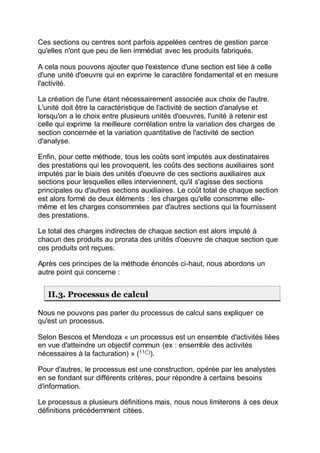Ces sections ou centres sont parfois appelées centres de gestion parce
qu'elles n'ont que peu de lien immédiat avec les produits fabriqués.
A cela nous pouvons ajouter que l'existence d'une section est liée à celle
d'une unité d'oeuvre qui en exprime le caractère fondamental et en mesure
l'activité.
La création de l'une étant nécessairement associée aux choix de l'autre.
L'unité doit être la caractéristique de l'activité de section d'analyse et
lorsqu'on a le choix entre plusieurs unités d'oeuvres, l'unité à retenir est
celle qui exprime la meilleure corrélation entre la variation des charges de
section concernée et la variation quantitative de l'activité de section
d'analyse.
Enfin, pour cette méthode, tous les coûts sont imputés aux destinataires
des prestations qui les provoquent, les coûts des sections auxiliaires sont
imputés par le biais des unités d'oeuvre de ces sections auxiliaires aux
sections pour lesquelles elles interviennent, qu'il s'agisse des sections
principales ou d'autres sections auxiliaires. Le coût total de chaque section
est alors formé de deux éléments : les charges qu'elle consomme elle-
même et les charges consommées par d'autres sections qui la fournissent
des prestations.
Le total des charges indirectes de chaque section est alors imputé à
chacun des produits au prorata des unités d'oeuvre de chaque section que
ces produits ont reçues.
Après ces principes de la méthode énoncés ci-haut, nous abordons un
autre point qui concerne :
II.3. Processus de calcul
Nous ne pouvons pas parler du processus de calcul sans expliquer ce
qu'est un processus.
Selon Bescos et Mendoza « un processus est un ensemble d'activités liées
en vue d'atteindre un objectif commun (ex : ensemble des activités
nécessaires à la facturation) » (11(*)
).
Pour d'autres, le processus est une construction, opérée par les analystes
en se fondant sur différents critères, pour répondre à certains besoins
d'information.
Le processus a plusieurs définitions mais, nous nous limiterons à ces deux
définitions précédemment citées.
 