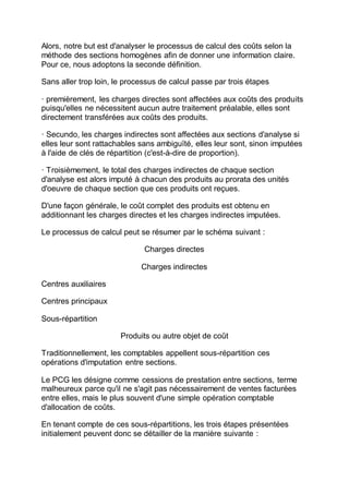 Alors, notre but est d'analyser le processus de calcul des coûts selon la
méthode des sections homogènes afin de donner une information claire.
Pour ce, nous adoptons la seconde définition.
Sans aller trop loin, le processus de calcul passe par trois étapes
· premièrement, les charges directes sont affectées aux coûts des produits
puisqu'elles ne nécessitent aucun autre traitement préalable, elles sont
directement transférées aux coûts des produits.
· Secundo, les charges indirectes sont affectées aux sections d'analyse si
elles leur sont rattachables sans ambiguïté, elles leur sont, sinon imputées
à l'aide de clés de répartition (c'est-à-dire de proportion).
· Troisièmement, le total des charges indirectes de chaque section
d'analyse est alors imputé à chacun des produits au prorata des unités
d'oeuvre de chaque section que ces produits ont reçues.
D'une façon générale, le coût complet des produits est obtenu en
additionnant les charges directes et les charges indirectes imputées.
Le processus de calcul peut se résumer par le schéma suivant :
Charges directes
Charges indirectes
Centres auxiliaires
Centres principaux
Sous-répartition
Produits ou autre objet de coût
Traditionnellement, les comptables appellent sous-répartition ces
opérations d'imputation entre sections.
Le PCG les désigne comme cessions de prestation entre sections, terme
malheureux parce qu'il ne s'agit pas nécessairement de ventes facturées
entre elles, mais le plus souvent d'une simple opération comptable
d'allocation de coûts.
En tenant compte de ces sous-répartitions, les trois étapes présentées
initialement peuvent donc se détailler de la manière suivante :
 