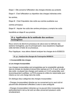Etape I : Elle concerne l'affectation des charges directes aux produits
Etape II : C'est l'affectation ou répartition des charges indirectes entre
les centres.
Etape III : C'est l'imputation des coûts aux centres auxiliaires aux
centres principaux.
Etape IV : Imputer les coûts des centres principaux y compris les coûts
transférés en étape III aux produits.
II.4. Application de la méthode des sections
homogènes
Nous venons de décrire le processus de calcul avec la méthode des
sections homogènes, pour le principal point, nous essaierons d'appliquer
cette dernière à l'aide de ce processus.
Pour l'appliquer, nous allons d'abord analyser les charges de la SODECO.
II. 4.1. Analyse des charges de l'entreprise SODECO
· L'incorporabilité des charges
a) Les charges incorporables
Les charges incorporables sont enregistrées par la comptabilité générale
dans le compte du résultat et doivent être reprises en C.A. E pour le calcul
des coûts. La plupart des charges sont saisies en C.A.E puisqu'elles sont
économiquement justifiées. Le PCG propose le critère du raisonnable pour
induire ou non une charge dans les coûts.
On distingue deux catégories des charges incorporables :
- Charges (incorporables) directes qui ne concernent qu'un seul coût et
peuvent être directement affectées à celui-ci sans ambiguïté
- Charges (incorporables) indirectes qui ne peuvent être incorporées plus
particulièrement à tel ou tel coût car elles concernent plusieurs coûts
simultanément.
 