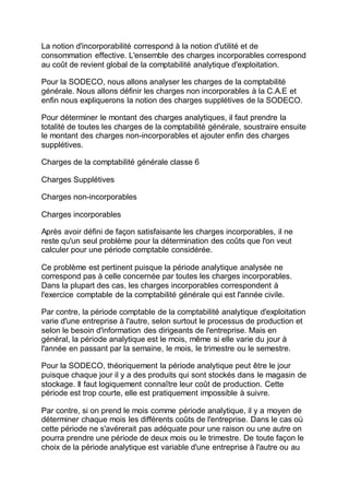La notion d'incorporabilité correspond à la notion d'utilité et de
consommation effective. L'ensemble des charges incorporables correspond
au coût de revient global de la comptabilité analytique d'exploitation.
Pour la SODECO, nous allons analyser les charges de la comptabilité
générale. Nous allons définir les charges non incorporables à la C.A.E et
enfin nous expliquerons la notion des charges supplétives de la SODECO.
Pour déterminer le montant des charges analytiques, il faut prendre la
totalité de toutes les charges de la comptabilité générale, soustraire ensuite
le montant des charges non-incorporables et ajouter enfin des charges
supplétives.
Charges de la comptabilité générale classe 6
Charges Supplétives
Charges non-incorporables
Charges incorporables
Après avoir défini de façon satisfaisante les charges incorporables, il ne
reste qu'un seul problème pour la détermination des coûts que l'on veut
calculer pour une période comptable considérée.
Ce problème est pertinent puisque la période analytique analysée ne
correspond pas à celle concernée par toutes les charges incorporables.
Dans la plupart des cas, les charges incorporables correspondent à
l'exercice comptable de la comptabilité générale qui est l'année civile.
Par contre, la période comptable de la comptabilité analytique d'exploitation
varie d'une entreprise à l'autre, selon surtout le processus de production et
selon le besoin d'information des dirigeants de l'entreprise. Mais en
général, la période analytique est le mois, même si elle varie du jour à
l'année en passant par la semaine, le mois, le trimestre ou le semestre.
Pour la SODECO, théoriquement la période analytique peut être le jour
puisque chaque jour il y a des produits qui sont stockés dans le magasin de
stockage. Il faut logiquement connaître leur coût de production. Cette
période est trop courte, elle est pratiquement impossible à suivre.
Par contre, si on prend le mois comme période analytique, il y a moyen de
déterminer chaque mois les différents coûts de l'entreprise. Dans le cas où
cette période ne s'avérerait pas adéquate pour une raison ou une autre on
pourra prendre une période de deux mois ou le trimestre. De toute façon le
choix de la période analytique est variable d'une entreprise à l'autre ou au
 