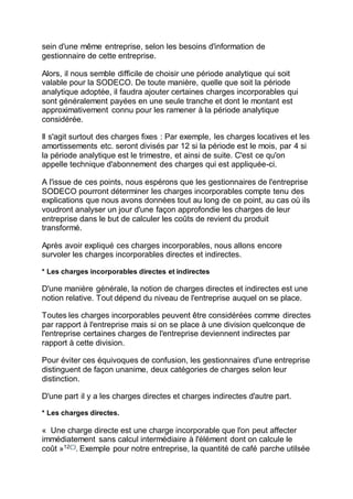 sein d'une même entreprise, selon les besoins d'information de
gestionnaire de cette entreprise.
Alors, il nous semble difficile de choisir une période analytique qui soit
valable pour la SODECO. De toute manière, quelle que soit la période
analytique adoptée, il faudra ajouter certaines charges incorporables qui
sont généralement payées en une seule tranche et dont le montant est
approximativement connu pour les ramener à la période analytique
considérée.
Il s'agit surtout des charges fixes : Par exemple, les charges locatives et les
amortissements etc. seront divisés par 12 si la période est le mois, par 4 si
la période analytique est le trimestre, et ainsi de suite. C'est ce qu'on
appelle technique d'abonnement des charges qui est appliquée-ci.
A l'issue de ces points, nous espérons que les gestionnaires de l'entreprise
SODECO pourront déterminer les charges incorporables compte tenu des
explications que nous avons données tout au long de ce point, au cas où ils
voudront analyser un jour d'une façon approfondie les charges de leur
entreprise dans le but de calculer les coûts de revient du produit
transformé.
Après avoir expliqué ces charges incorporables, nous allons encore
survoler les charges incorporables directes et indirectes.
* Les charges incorporables directes et indirectes
D'une manière générale, la notion de charges directes et indirectes est une
notion relative. Tout dépend du niveau de l'entreprise auquel on se place.
Toutes les charges incorporables peuvent être considérées comme directes
par rapport à l'entreprise mais si on se place à une division quelconque de
l'entreprise certaines charges de l'entreprise deviennent indirectes par
rapport à cette division.
Pour éviter ces équivoques de confusion, les gestionnaires d'une entreprise
distinguent de façon unanime, deux catégories de charges selon leur
distinction.
D'une part il y a les charges directes et charges indirectes d'autre part.
* Les charges directes.
« Une charge directe est une charge incorporable que l'on peut affecter
immédiatement sans calcul intermédiaire à l'élément dont on calcule le
coût »12(*)
. Exemple pour notre entreprise, la quantité de café parche utilsée
 