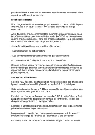 pour transformer le café vert ou marchand constitue donc un élément direct
du coût du café prêt à consommer.
Les charges indirectes
Une charge indirecte est une charge qui nécessite un calcul préalable pour
être imputée à un coût déterminé. On l'appelle souvent une charge
commune.
Ainsi, toutes les charges incorporables qui n'entrent pas directement dans
le coût des matières premières utilisées par la SODECO sont considérées
comme charges indirectes. Parmi ces charges indirectes, il y a des charges
qui sont directes aux sections de production, comme :
- La M.O. qui travaille sur une machine déterminée
- L'amortissement de cette machine
- Les pièces de rechanges consommables par cette machine
- Location d'une M.O affectée à une machine bien définie.
Certains auteurs parlent de charges semi-directes en faisant allusion à ce
genre de charges. D'autres parlent de charges semi-directes, celles qui se
rapportent à une activité concourante à la fabrication pouvant intéresser
plusieurs produits.
Charges non-incorporables
Selon le PCG français, les charges non-incorporables sont des charges qui
figurent dans la comptabilité générale et que la C.A.E ne saisit pas!
Cette définition donnée par le PCG est incomplète car elle ne souligne pas
le pourquoi de cette ignorance à la C.A.E.
En effet, ces charges ne figurent pas dans la C.A.E du fait qu'elles ne font
pas partie de l'activité d'exploitation normale de l'entreprise. Il s'agit des
charges hors exploitation ou exceptionnelles.
Exemples : Dotation aux provisions pour dépréciation pour litige, certaines
primes d'assurance, impôt et taxes etc.
La détermination exacte des charges non-incorporables est du ressort du
gestionnaire chargé de l'analyse de l'exploitation d'une entreprise.
Pour notre entreprise SODECO, il existe des charges non-incorporables :
 