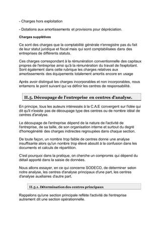 - Charges hors exploitation
- Dotations aux amortissements et provisions pour dépréciation.
Charges supplétives
Ce sont des charges que la comptabilité générale n'enregistre pas du fait
de leur statut juridique et fiscal mais qui sont comptabilisées dans des
entreprises de différents statuts.
Ces charges correspondant à la rémunération conventionnelle des capitaux
propres de l'entreprise ainsi qu'à la rémunération du travail de l'exploitant.
Sont également dans cette rubrique les charges relatives aux
amortissements des équipements totalement amortis encore en usage
Après avoir distingué les charges incorporables et non incorporables, nous
entamons le point suivant qui va définir les centres de responsabilité.
II.5. Découpage de l'entreprise en centres d'analyse.
En principe, tous les auteurs intéressés à la C.A.E convergent sur l'idée qui
dit qu'il n'existe pas de découpage type des centres ou de nombre idéal de
centres d'analyse.
Le découpage de l'entreprise dépend de la nature de l'activité de
l'entreprise, de sa taille, de son organisation interne et surtout du degré
d'homogénéité des charges indirectes regroupées dans chaque section.
De toute façon, un nombre trop faible de centres donne une analyse
insuffisante alors qu'un nombre trop élevé aboutit à la confusion dans les
documents et calculs de répartition.
C'est pourquoi dans la pratique, on cherche un compromis qui dépend du
détail apporté dans la saisie de données.
Nous allons essayer, en ce qui concerne SODECO, de déterminer selon
notre analyse, les centres d'analyse principaux d'une part, les centres
d'analyse auxiliaires d'autre part.
II.5.1. Détermination des centres principaux
Rappelons qu'une section principale reflète l'activité de l'entreprise
autrement dit une section opérationnelle.
 