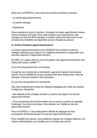 Ainsi pour la SODECO, nous avons les centres principaux suivants :
- Le centre approvisionnement
- Le centre usinage
- Distribution
Nous essaierons, pour le moment, d'analyser de façon approfondie chaque
centre d'analyse principal. Pour cette analyse nous examinerons des
charges qui peuvent être imputées à chaque centre principal et en ce qui
concerne les modalités de répartition de ces charges du produit.
A. Centre d'analyse approvisionnement
Le centre approvisionnement de la SODECO doit contenir toutes les
charges indirectes (par rapport aux matières premières) se rapportant aux
activités relatives à l'approvisionnement.
En effet, on a appris dans le cours de gestion des approvisionnements trois
sortes des coûts y relatifs13(*)
:
a) le coût d'acquisition des commandes
Il s'agit du prix d'achat de la commande augmenté d'autres frais d'achat
directs. Pour la SODECO ce prix comprend les frais d'assurance, frais de
transport, frais de réception, frais bancaires.
b) Les frais de passation de commande.
Ces frais comprennent toutes les charges engagées pour faire des achats.
Il s'agit pour l'essentiel :
- des salaires et les charges sociales y compris des agents du service
approvisionnement.
- Frais accessoires de fonctionnement de ce service comme par exemple
l'éclairage, fourniture de bureau, frais postaux etc. relatifs au service
approvisionnement
Pour la SODECO, il est pratiquement difficile de dégager les frais
accessoires de fonctionnement du service approvisionnement.
Pour simplifier les calculs, nous préférons imputer les charges relatives à la
section administration qui travaille pour le compte des autres.
 