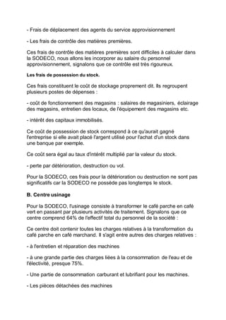 - Frais de déplacement des agents du service approvisionnement
- Les frais de contrôle des matières premières.
Ces frais de contrôle des matières premières sont difficiles à calculer dans
la SODECO, nous allons les incorporer au salaire du personnel
approvisionnement, signalons que ce contrôle est très rigoureux.
Les frais de possession du stock.
Ces frais constituent le coût de stockage proprement dit. Ils regroupent
plusieurs postes de dépenses :
- coût de fonctionnement des magasins : salaires de magasiniers, éclairage
des magasins, entretien des locaux, de l'équipement des magasins etc.
- intérêt des capitaux immobilisés.
Ce coût de possession de stock correspond à ce qu'aurait gagné
l'entreprise si elle avait placé l'argent utilisé pour l'achat d'un stock dans
une banque par exemple.
Ce coût sera égal au taux d'intérêt multiplié par la valeur du stock.
- perte par détérioration, destruction ou vol.
Pour la SODECO, ces frais pour la détérioration ou destruction ne sont pas
significatifs car la SODECO ne possède pas longtemps le stock.
B. Centre usinage
Pour la SODECO, l'usinage consiste à transformer le café parche en café
vert en passant par plusieurs activités de traitement. Signalons que ce
centre comprend 64% de l'effectif total du personnel de la société :
Ce centre doit contenir toutes les charges relatives à la transformation du
café parche en café marchand. Il s'agit entre autres des charges relatives :
- à l'entretien et réparation des machines
- à une grande partie des charges liées à la consommation de l'eau et de
l'électivité, presque 75%.
- Une partie de consommation carburant et lubrifiant pour les machines.
- Les pièces détachées des machines
 
