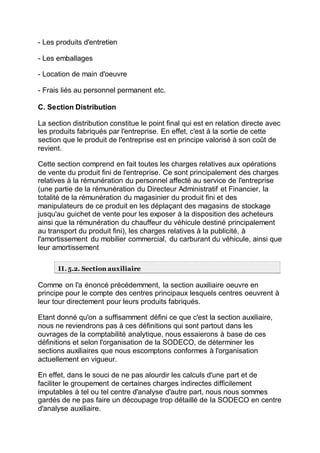 - Les produits d'entretien
- Les emballages
- Location de main d'oeuvre
- Frais liés au personnel permanent etc.
C. Section Distribution
La section distribution constitue le point final qui est en relation directe avec
les produits fabriqués par l'entreprise. En effet, c'est à la sortie de cette
section que le produit de l'entreprise est en principe valorisé à son coût de
revient.
Cette section comprend en fait toutes les charges relatives aux opérations
de vente du produit fini de l'entreprise. Ce sont principalement des charges
relatives à la rémunération du personnel affecté au service de l'entreprise
(une partie de la rémunération du Directeur Administratif et Financier, la
totalité de la rémunération du magasinier du produit fini et des
manipulateurs de ce produit en les déplaçant des magasins de stockage
jusqu'au guichet de vente pour les exposer à la disposition des acheteurs
ainsi que la rémunération du chauffeur du véhicule destiné principalement
au transport du produit fini), les charges relatives à la publicité, à
l'amortissement du mobilier commercial, du carburant du véhicule, ainsi que
leur amortissement
II. 5.2. Section auxiliaire
Comme on l'a énoncé précédemment, la section auxiliaire oeuvre en
principe pour le compte des centres principaux lesquels centres oeuvrent à
leur tour directement pour leurs produits fabriqués.
Etant donné qu'on a suffisamment défini ce que c'est la section auxiliaire,
nous ne reviendrons pas à ces définitions qui sont partout dans les
ouvrages de la comptabilité analytique, nous essaierons à base de ces
définitions et selon l'organisation de la SODECO, de déterminer les
sections auxiliaires que nous escomptons conformes à l'organisation
actuellement en vigueur.
En effet, dans le souci de ne pas alourdir les calculs d'une part et de
faciliter le groupement de certaines charges indirectes difficilement
imputables à tel ou tel centre d'analyse d'autre part, nous nous sommes
gardés de ne pas faire un découpage trop détaillé de la SODECO en centre
d'analyse auxiliaire.
 