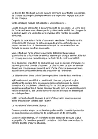 Ce travail doit être basé sur une mesure commune pour toutes les charges
de chaque section principale permettant une imputation logique et exacte
de ces charges.
Cette commune mesure est appelée « unité d'oeuvre ».
L'unité d'oeuvre sert en fait à mesurer l'activité de la section. Le terme coût
de l'unité de l'oeuvre est obtenu par le quotient de la totalité des charges de
la section ayant une unité d'oeuvre physique et le nombre des unités
d'oeuvres.
On parle de taux frais si l'unité d'oeuvre est monétaire. Généralement le
choix de l'unité d'oeuvre ne présente pas de grandes difficultés par la
plupart des sections : il découle normalement de la nature même de
l'activité du centre des frais intéressés.
Mais, il faut que l'unité d'oeuvre permette d'identifier l'expression
quantitative de la fourniture de service assumé par chaque section. Elle doit
en conséquence être caractéristique de l'activité du centre considéré.
Il est également important de souligner que tous les centres d'analyses ne
peuvent pas avoir d'unités d'oeuvres. Le plus souvent ce sont les centres
d'analyses principaux qui peuvent avoir d'unité d'oeuvre parce que leurs
activités sont directement liées à la production de l'entreprise.
La détermination d'une unité d'oeuvre peut être faite de deux manières :
a) Premièrement, on définit a priori l'unité d'oeuvre qui paraît la plus
satisfaisante, compte tenu des caractéristiques techniques du centre
d'analyse. Ce procédé est utilisé lorsqu'on ne dispose pas de bases
statistiques suffisantes. Il faudra donc par la suite faire une vérification de la
validité de l'unité ou des unités d'oeuvre choisies dès que les statistiques
seront disponibles
b) On recherche l'unité d'oeuvre à partir d'observation concrète en vue
d'une extrapolation valable pour l'avenir.
La recherche s'effectue en 2 temps :
Dans un premier temps, on recherche quelles unités pourraient présenter
les caractéristiques nécessaires de simplification et de commodité.
Dans un second temps, on recherche quelle est l'unité d'oeuvre la plus
appropriée. Ce deuxième procédé consiste en fait à faire une analyse de
nombre d'unités d'oeuvre choisies.
 