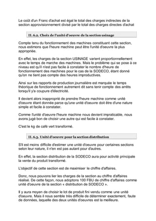 Le coût d'un Franc d'achat est égal le total des charges indirectes de la
section approvisionnement divisé par le total des charges directes d'achat
II. 6.2. Choix de l'unité d'oeuvre de la section usinage
Compte tenu du fonctionnement des machines constituant cette section,
nous estimons que l'heure machine peut être l'unité d'oeuvre la plus
appropriée.
En effet, les charges de la section USINAGE varient proportionnellement
avec le temps de marche des machines. Mais le problème qui se pose à ce
niveau est qu'il n'est pas facile à constater le nombre d'heure de
fonctionnement des machines pour le cas de la SODECO, étant donné
qu'on ne tient pas compte des heures improductives.
Ainsi sur les rapports de production journalière est marquée le temps
théorique de fonctionnement autrement dit sans tenir compte des arrêts
lorsqu'il y'a coupure d'électricité.
Il devient alors inapproprié de prendre l'heure machine comme unité
d'oeuvre étant donnée parce qu'une unité d'oeuvre doit être d'une nature
simple et facile à constater.
Comme l'unité d'oeuvre l'heure machine nous devient impraticable, nous
avons jugé bon de choisir une autre qui est facile à constater.
C'est le kg de café vert transformé.
II. 6.3. Unité d'oeuvre pour la section distribution
S'il est moins difficile d'estimer une unité d'oeuvre pour certaines sections
selon leur nature, il n'en est pas autant pour d'autres.
En effet, la section distribution de la SODECO aura pour activité principale
la vente du produit transformé.
L'objectif de cette section est de maximiser le chiffre d'affaires.
Donc, nous pouvons lier les charges de la section au chiffre d'affaires
réalisé. De cette façon, nous adoptons 100 FBU de chiffre d'affaires comme
unité d'oeuvre de la section « distribution de SODECO ».
Il y aura moyen de choisir le lot de produit fini vendu comme une unité
d'oeuvre. Mais il nous semble très difficile de déterminer exactement, faute
de données, laquelle des deux unités d'oeuvres est la meilleure.
 