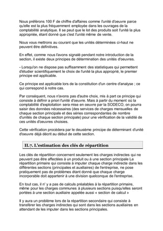Nous préférons 100 F de chiffre d'affaires comme l'unité d'oeuvre parce
qu'elle est la plus fréquemment employée dans les ouvrages de la
comptabilité analytique. Il se peut que le lot des produits soit l'unité la plus
appropriée, étant donné que c'est l'unité même de vente.
Nous vous mettrons au courant que les unités déterminées ci-haut ne
peuvent être définitives.
En effet, comme nous l'avons signalé pendant notre introduction de la
section, il existe deux principes de détermination des unités d'oeuvres.
- Lorsqu'on ne dispose pas suffisamment des statistiques qui permettent
d'étudier scientifiquement le choix de l'unité la plus approprié, le premier
principe est applicable.
Ce principe est applicable lors de la constitution d'un centre d'analyse ; ce
qui correspond à notre cas.
Par conséquent, nous n'avons pas d'autre choix, mis à part ce principe qui
consiste à définir a priori l'unité d'oeuvre. Mais à partir du moment où la
comptabilité d'exploitation sera mise en oeuvre par la SODECO, on pourra
saisir des données nécessaires (des services de charges mensuelles de
chaque section principale et des séries correspondantes de nombre
d'unités de chaque section principale) pour une vérification de la validité de
ces unités d'oeuvres choisies.
Cette vérification procédera par le deuxième principe de déterminant d'unité
d'oeuvre déjà décrit au début de cette section.
II.7. L'estimation des clés de répartition
Les clés de répartition concernent seulement les charges indirectes qui ne
peuvent pas être affectées à un produit ou à une section principale La
répartition primaire qui consiste à imputer chaque charge indirecte dans les
différentes sections (principales et auxiliaires) de l'entreprise, ne pose
pratiquement pas de problèmes étant donné que chaque charge
incorporable doit appartenir à une division quelconque de l'entreprise.
En tout cas, il n' y a pas de calculs préalables à la répartition primaire,
même pour les charges communes à plusieurs sections puisqu'elles seront
portées à une section auxiliaire appelée aussi « section de calcul »
Il y aura un problème lors de la répartition secondaire qui consiste à
transférer les charges indirectes qui sont dans les sections auxiliaires en
attendant de les imputer dans les sections principales.
 