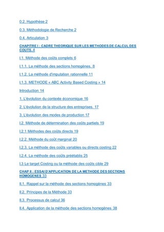 0.2. Hypothèse 2
0.3. Méthodologie de Recherche 2
0.4. Articulation 3
CHAPITRE I : CADRE THEORIQUE SUR LES METHODES DE CALCUL DES
COUTS. 4
I.1. Méthode des coûts complets 6
I.1.1. La méthode des sections homogènes. 8
I.1.2. La méthode d'imputation rationnelle 11
I.1.3. METHODE « ABC Activity Based Costing » 14
Introduction 14
1. L'évolution du contexte économique 16
2. L'évolution de la structure des entreprises. 17
3. L'évolution des modes de production 17
I.2. Méthode de détermination des coûts partiels 19
I.2.1 Méthodes des coûts directs 19
I.2.2. Méthode du coût marginal 20
I.2.3. La méthode des coûts variables ou directs costing 22
I.2.4. La méthode des coûts préétablis 25
I.3 Le target Costing ou la méthode des coûts cible 29
CHAP II : ESSAI D'APPLICATION DE LA METHODE DES SECTIONS
HOMOGENES 33
II.1. Rappel sur la méthode des sections homogènes 33
II.2. Principes de la Méthode 33
II.3. Processus de calcul 36
II.4. Application de la méthode des sections homogènes 38
 