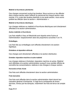 Matériel et fournitures plomberies
Ces charges concernent surtout les lavabos. Nous aurions pu les affecter
dans chaque section selon l'effectif du personnel de chaque section mais
comme il n'y a pas des lavabos destinés à une seule section, nous avons
préféré les affecter dans la section « Administration »
Matériel et fournitures électriques
Les charges relatives au matériel et fournitures électriques sont directement
affectées à la section administration.
Autres matériels et fournitures
Les frais relatifs à l'eau et l'électricité sont répartis entre l'usine et
l'administration respectivement dans les proportions suivantes ¾ et 14.
Emballages.
Les frais liés aux emballages sont affectés directement à la section
logistique.
Entretiens et réparation-véhicule
Ces charges sont directement affectées à la section distribution.
Entretien réparation-machine et autre matériel
Les charges relatives à l'entretien réparation machine et autres. Matériel
sont affectées à la section administration puisqu'il nous semble difficile de
connaître les consommations relatives à ces charges à chaque section.
Honoraire et frais d'acte
Ces frais sont affectés directement dans la section administration.
Frais bancaires
Ces frais sont affectés dans la section administration étant donné leur
caractère général à l'entreprise. Il s'agit de la contrepartie de divers
services, rendus par les banques, notamment les frais de tenue de compte
etc.
Frais P.T.T
 