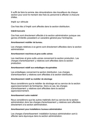 Il suffit de faire la somme des rémunérations des travailleurs de chaque
section pour avoir le montant des frais du personnel à affecter à chacune
d'elles.
Impôt sur véhicule
Ces frais liés à l'impôt sont affectés dans la section distribution.
Intérêt bancaire
Ces frais sont directement affectés à la section administration puisque ces
genres d'intérêts possèdent un caractère général pour l'entreprise.
Amortissement mobilier de bureau.
Les charges relatives à ce genre sont directement affectées dans la section
administration
Amortissement machines et gros outils usines
Les machines et gros outils usines concernent la section production. Les
charges d'amortissement y relatives sont affectées dans la section
production.
Amortissement relatif aux emballages récupérables
Les emballages concernent la section distribution. Les charges
d'amortissement y relatives sont affectées à la section distribution.
Amortissement relatif au mobilier de stockage
Nous considérons que le mobilier de stockage est au service de la section
approvisionnement de l'entreprise. Dans ce cas, les charges
d'amortissement y relatives sont affectées dans la section
approvisionnement.
Amortissement autre matériel
Nous considérons que les autres matériels dont au service de la section
administration donc les charges d'amortissement y relatives sont affectées
directement à la section administration.
Amortissement pour installations bureaux administration
Les charges d'amortissement installation bureaux administration sont à
affecter sans équivoque dans la section administration.
 