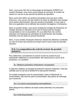 Ainsi, nous avons bien fait un découpage de l'entreprise SODECO en
centres d'analyse, nous avons aussi essayé de minimiser le nombre de
section en vue de ne pas alourdir les tâches de répartition.
Nous avons bien défini, les sections principales ainsi que leurs unités
d'oeuvres, nous venons de bien éclaircir le mode de répartition des charges
de la section administration dans les sections principales. Il nous reste à
faire une application de la méthode des sections homogènes à l'entreprise.
Dans un premier temps, nous avons analysé les charges de l'entreprise en
charges directes et indirectes d'une part et d'autre part les charges
incorporables et non incorporables. On a pu déterminer les centres
d'analyse de l'entreprise qui permettent le cheminement des charges
indirectes vers les coûts du produit transformé.
Alors, il nous semble nécessaire d'énoncer d'abord les éléments constitutifs
du coût de revient des produits et la façon dont on peut saisir les données
requises.
II.8. La composition du coût de revient du produit
SODECO
Pour déterminer correctement le coût de revient du produit et pour
représenter réellement la consommation des ressources au cours de la
production, on considère :
8.1. Matières premières et fourniture consommées
Il s'agit des matières qui forment le produit fini après le traitement. C'est par
exemple pour le cas de la SODECO le café parche Washed.
Ce compte enregistre aussi la consommation d'eau et l'électricité, la
consommation des sacs en jute la consommation des pièces de rechange
pour usines etc.
8.2. Les autres consommations intermédiaires
Elles désignent les matières de toutes sortes destinées à la production
directe
8.3. Frais du personnel
 