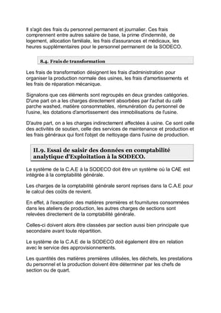 Il s'agit des frais du personnel permanent et journalier. Ces frais
comprennent entre autres salaire de base, la prime d'indemnité, de
logement, allocation familiale, les frais d'assurances et médicaux, les
heures supplémentaires pour le personnel permanent de la SODECO.
8.4. Frais de transformation
Les frais de transformation désignent les frais d'administration pour
organiser la production normale des usines, les frais d'amortissements et
les frais de réparation mécanique.
Signalons que ces éléments sont regroupés en deux grandes catégories.
D'une part on a les charges directement absorbées par l'achat du café
parche washed, matière consommables, rémunération du personnel de
l'usine, les dotations d'amortissement des immobilisations de l'usine.
D'autre part, on a les charges indirectement affectées à usine. Ce sont celle
des activités de soutien, celle des services de maintenance et production et
les frais généraux qui font l'objet de nettoyage dans l'usine de production.
II.9. Essai de saisir des données en comptabilité
analytique d'Exploitation à la SODECO.
Le système de la C.A.E à la SODECO doit être un système où la CAE est
intégrée à la comptabilité générale.
Les charges de la comptabilité générale seront reprises dans la C.A.E pour
le calcul des coûts de revient.
En effet, à l'exception des matières premières et fournitures consommées
dans les ateliers de production, les autres charges de sections sont
relevées directement de la comptabilité générale.
Celles-ci doivent alors être classées par section aussi bien principale que
secondaire avant toute répartition.
Le système de la C.A.E de la SODECO doit également être en relation
avec le service des approvisionnements.
Les quantités des matières premières utilisées, les déchets, les prestations
du personnel et la production doivent être déterminer par les chefs de
section ou de quart.
 