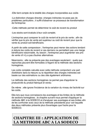 -Elle tient compte de la totalité des charges incorporables aux coûts
-La distinction charges directes -charges indirectes ne pose pas de
problèmes particuliers ; il suffit d'observer ce processus de transformation
de l'entreprise
-Cette méthode permet de déterminer le coût de revient du produit
-Les stocks sont évalués à leur coût complet.
L'entreprise peut comparer le coût de revient et le prix de vente ; afin de
vérifier que le prix de vente est supérieur au coût de revient pour que la
vente du produit soit bénéficiaire.
A partir de cette comparaison ; l'entreprise peut mener des actions tendant
à réduire les coûts de revient si ces derniers ne permettent pas une marge
bénéficiaire raisonnable. Au besoin ; l'entreprise peut augmenter ses prix
de vente s'il n'y a pas d'autres alternatives
Néanmoins ; elle ne présente pas des avantages seulement ; quels que
reproches peuvent être formulées à l'égard de la méthode des sections
homogènes.
Les coûts complets calculés avec cette méthode comportent une part
d'arbitraire dans la mesure ou la répartition des charges indirectes est
basée sur des estimations ou des clés également arbitraires.
La méthode des sections homogènes ne permet pas d'apprécier la
productivité du produit fabriqué et vendu
De même ; elle ignore l'incidence de la variation du niveau de l'activité sur
les coûts.
Dès lors que nous connaissons les avantages et les limites de la méthode
de sections homogènes ; le chapitre suivant nous permet d'appliquer la
méthode ABC à la SODECO et d'analyser ses avantages et ses limites afin
de les confronter avec ceux de la méthode précédente pour voir laquelle
des deux méthodes présente plus d'avantages que l'autre pour la
SODECO.
CHAPITRE III : APPLICATION DE
LA METHODE ABC A LA SODECO
 