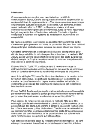 Introduction
Concurrence de plus en plus vive, mondialisation, rapidité de
communication accrue, fusions et acquisitions en chaîne, augmentation du
nombre de lois et de réglementations... C'est dans ce contexte économique
en perpétuelle évolution qu'évoluent les sociétés. Ces dernières, qu'elles
soient multinationales ou P.M.E., publiques ou privées, sont ainsi
confrontées à de fortes pressions économiques. Elles se voient réduire leur
budget, augmenter les coûts directs et indirects. Tout cela oblige les
entreprises à repenser leur système de modélisation, leur système de
comptabilité.
De manière générale, les systèmes de contrôle interviennent trop tard et
s'intéressent principalement aux coûts de production. De plus, il est habituel
de regarder plus particulièrement la nature des coûts et non leur origine.
Or c'est la compréhension de l'origine des coûts qui est importante pour
déceler les possibilités de réduction pour les entreprises. La méthode ABC
Activity Based Costing est une technique de calcul des coûts qui propose
de tenir compte de l'origine des dépenses et de repenser la représentation
des sociétés à partir de ce principe.
D'après SAADA Toufik14(*)
, la méthode tend à remettre en cause la
méthode traditionnelle des sections homogènes qui a perdu sa pertinence
dans un contexte d'évolution du marché des techniques de production.
Ainsi John et Kaplan15(*)
, lorsqu'ils démontrent l'existence de relation entre
l'évolution économique, les pratiques managériales et les systèmes de
calcul et de contrôle des coûts, depuis le début de l'ère industrielle, ils
concluent à un décalage des systèmes de coûts actuels par rapport aux
besoins de l'industrie.
Encore SAADA Toufik souligne que la pratique actuelle des coûts complets
par la méthode des sections a parfois pu induire un certain nombre d'effets
pervers dont les praticiens et les chercheurs se sont inquiétés16(*)
.
Pour essayer de rompre avec ces erreurs, la méthode ABC peut être
envisagée dans la mesure où elle met le concept d'activité au centre de la
problématique des coûts. Elle cherche à garder la trace de la relation entre
les coûts et les causes qui les déclenchent. C'est la trace de cette relation
qui permet d'identifier les moyens d'optimiser les coûts. Or ces moyens ne
se trouvent pas dans l'existence de tel produit ni dans son volume mais
dans l'enchaînement des actions qu'il oblige à faire.
Ces actions sont donc le coeur du fonctionnement de l'entreprise ; ce sont
elles qui consomment les coûts et les produits consomment les activités.
 
