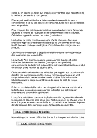 celles-ci, on pourra les relier aux produits en évitant les sous répartition de
la méthode des sections homogènes.
D'autre part, on identifie des activités que l'entité considérée exerce
conjointement à sa ou ses activités secondaires. Elles n'ont pas de relation
avec les produits.
Pour chacune des activités élémentaires, on doit rechercher le facteur de
causalité à l'origine de l'évolution de la consommation des ressources.
Celui-ci est appelé inducteur des coûts (cost driver).
L'inducteur de coûts constitue une sorte d'unité d'oeuvre. Alors que
l'inducteur repose sur la relation causale qui lie une activité à son coût,
l'unité d'oeuvre privilégie une logique d'imputation des charges sur les
produits.
Cet inducteur doit remplir la propriété de rendre visible la consommation
des ressources par les activités.
La méthode ABC distingue ensuite les ressources directes et celles
indirectes. Les ressources directes (par rapport aux produits)
correspondent à tout élément qui peut être clairement identifiable au produit
en fonction d'une relation de cause à effet.
Quant aux coûts des ressources indirectes (par rapport aux produits) mais
directes par rapport aux activités, ils sont regroupés par nature et sont
comptabilisés de la même manière que le sont les frais indirects de
fabrication dans le cadre des méthodes de calcul de coût de revient
traditionnel.
Enfin, on procède à l'affectation des charges indirectes aux produits et à
l'attachement des coûts des ressources indirectes aux activités par
l'intermédiaire d'inducteurs appropriés.
Lorsqu'une activité est commune à plusieurs unités organisationnelles de
l'entreprise, la dépense sera saisie pour l'activité au sein de chaque unité. Il
reste à imputer les coûts des activités au produit et ceux-ci ne sont imputés
de tels frais que dans la mesure où ils font appel à ces activités.
III.2. Le processus de calcul
Nous distinguons quatre différentes étapes à suivre pour calculer les coûts.
III.2.1. Identification des activités
 