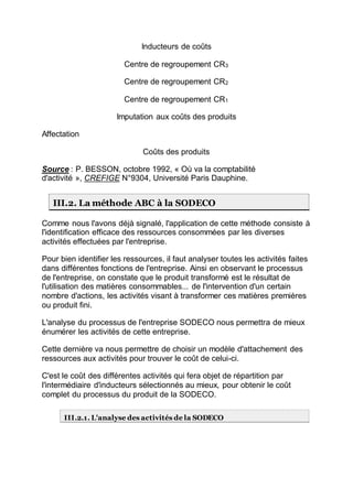 Inducteurs de coûts
Centre de regroupement CR3
Centre de regroupement CR2
Centre de regroupement CR1
Imputation aux coûts des produits
Affectation
Coûts des produits
Source : P. BESSON, octobre 1992, « Où va la comptabilité
d'activité », CREFIGE N°9304, Université Paris Dauphine.
III.2. La méthode ABC à la SODECO
Comme nous l'avons déjà signalé, l'application de cette méthode consiste à
l'identification efficace des ressources consommées par les diverses
activités effectuées par l'entreprise.
Pour bien identifier les ressources, il faut analyser toutes les activités faites
dans différentes fonctions de l'entreprise. Ainsi en observant le processus
de l'entreprise, on constate que le produit transformé est le résultat de
l'utilisation des matières consommables... de l'intervention d'un certain
nombre d'actions, les activités visant à transformer ces matières premières
ou produit fini.
L'analyse du processus de l'entreprise SODECO nous permettra de mieux
énumérer les activités de cette entreprise.
Cette dernière va nous permettre de choisir un modèle d'attachement des
ressources aux activités pour trouver le coût de celui-ci.
C'est le coût des différentes activités qui fera objet de répartition par
l'intermédiaire d'inducteurs sélectionnés au mieux, pour obtenir le coût
complet du processus du produit de la SODECO.
III.2.1. L'analyse des activités de la SODECO
 