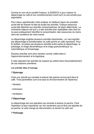 Comme le nom de la société l'indique, la SODECO a pour mission le
déparchage du café et son conditionnement avant qu'il ne soit acheté pour
exportation.
Pour mieux appréhender notre analyse, la meilleure façon de procéder
aurait été de dresser la liste de toutes les activités. Chaque ressource
aurait été attachée aux activités consommatrices de façon déterminée. La
contrainte majeure est qu'il y a des activités bien repérables mais dont on
ne peut pratiquement identifier la consommation des ressources du moins
dans les conditions de notre travail.
Le déparchage englobe plusieurs activités importantes ; on veut signifier
par déparchage la transformation du café parche en café marchand. Pour
le réaliser, on passe par plusieurs activités entre autres le déparchage, le
polissage, le triage densimétrique et le triage granulométrique ou
colorimétrique et l'ensachage.
D'autres activités sont ainsi menées comme celles liées à
l'approvisionnement et la logistique.
A cela s'ajoutent les activités de support qui aident dans l'accomplissement
de ces missions premières.
Les activités liées à l'usinage
? Epierrage
C'est une activité qui consiste à enlever des pierres se trouvant dans le
café. Trois paramètres sont à la base du fonctionnement de l'épierreur.
- Vibration
- Inclinaison
- Ventilation.
? Déparchage
Le déparchage est une opération qui consiste à enlever la parche. C'est
l'opération la plus importante car non seulement que la fève est séparée de
sa parche, le café change de dénomination et devient le café vert.
? Polissage
 