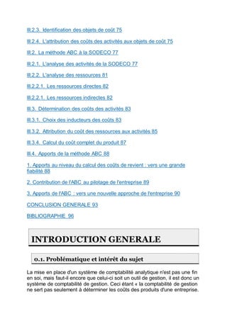III.2.3. Identification des objets de coût 75
III.2.4. L'attribution des coûts des activités aux objets de coût 75
III.2. La méthode ABC à la SODECO 77
III.2.1. L'analyse des activités de la SODECO 77
III.2.2. L'analyse des ressources 81
III.2.2.1. Les ressources directes 82
III.2.2.1. Les ressources indirectes 82
III.3. Détermination des coûts des activités 83
III.3.1. Choix des inducteurs des coûts 83
III.3.2. Attribution du coût des ressources aux activités 85
III.3.4. Calcul du coût complet du produit 87
III.4. Apports de la méthode ABC 88
1. Apports au niveau du calcul des coûts de revient : vers une grande
fiabilité 88
2. Contribution de l'ABC au pilotage de l'entreprise 89
3. Apports de l'ABC : vers une nouvelle approche de l'entreprise 90
CONCLUSION GENERALE 93
BIBLIOGRAPHIE 96
INTRODUCTION GENERALE
0.1. Problématique et intérêt du sujet
La mise en place d'un système de comptabilité analytique n'est pas une fin
en soi, mais faut-il encore que celui-ci soit un outil de gestion, il est donc un
système de comptabilité de gestion. Ceci étant « la comptabilité de gestion
ne sert pas seulement à déterminer les coûts des produits d'une entreprise.
 