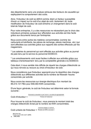 des départements sans une analyse sérieuse des facteurs de causalité qui
expliquaient le comportement des coûts.
Ainsi, l'inducteur de coût se définit comme étant un facteur susceptible
d'avoir un impact sur le coût d'un objet de coût. Autrement dit, toute
modification de l'inducteur de coût entraîne un changement dans le coût
total de l'objet de coût.
Pour notre entreprise, il y a des ressources ne nécessitant pas le choix des
inducteurs primaires puisque leur affectation aux activités est très facile
grâce aux documents tenus par l'entreprise.
Nous avons entre autres les matières consommables (comme les
carburants et lubrifiants, les pièces de rechange, pièces machines, etc.) qui
sont affectées aux activités grâce aux rapports des sorties effectués par les
magasiniers.
* Les salaires du personnel qui sont affectés aux activités grâce au journal
de paie tenu par le service du personnel SODECO.
* Les amortissements sont aussi faciles à affecter aux activités grâce aux
tableaux d'amortissement tenu par la comptabilité générale à la SODECO.
Cela étant, il nous semble très difficile de répartir les charges d'électricité ce
qui nous renvoie au recours au choix d'inducteur de coût.
Nous considérons que l'inducteur approprié pour la répartition des charges
d'électricité aux différentes activités est le nombre de Kilowatt- heures
consommés par activité.
Nous avons les ressources sur énergie électrique d'un montant de
89.214.131 FBU pour 848.483 KWh consommés.
D'une façon générale, le coût de l'inducteur est déterminé selon la formule
suivante :
Coût d'inducteur =
Pour trouver le coût de l'inducteur, nous prenons le montant total des
charges d'électricité divisé par le nombre de KWh consommées.
Coût unitaire de l'inducteur =
=
 