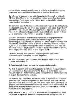 cette méthode apparaissent dépasser le seul champ du calcul et toucher
davantage aux possibilités de diagnostic et plus loin de pilotage.
En effet, sur la base de ce qui a été évoqué précédemment, la méthode
ABC semble s'illustrer comme un outil permettant un meilleur diagnostic
des causes à l'origine des coûts. Notons que « ceci peut-être très utile
notamment en conception ».
En identifiant les activités responsables des coûts majeurs dès cette phase,
il est possible d'orienter les efforts pour baisser le coût global du produit. P.
LORINO19(*)
explique, en effet, que l'optimisation économique d'un produit
ne peut être efficacement appréhendée que sur la totalité de son cycle de
vie et en s'intéressant notamment aux choix de conception.
L'analyse par activités fournit des références et un langage commun à
toutes les phases du cycle, pilotées de manière intégrée. Elle ne se
concentre pas uniquement sur le contrôle des phases opérationnelles aval,
mais tend à prendre en compte le fait que la majeure partie des coûts du
cycle de vie est prédéterminée par les choix de conception. Elle vise, par
ailleurs à analyser les phases transitoires du cycle (introduction du produit,
fin de vie) qui tendent à peser de plus en plus lourd.
Tout cela apparaît donc concourir à de plus grandes possibilités
d'amélioration du rendement financier du produit.
En effet, cette approche conduirait à une meilleure appréhension de la
création de la valeur20(*)
.
3. Apports de l'ABC : vers une nouvelle approche de l'entreprise
Au-delà de ces différents apports supposés, la méthode véhiculerait selon
un certain nombre d'auteurs comme P.L Bescos et C.Mendoza, une
nouvelle approche de l'entreprise. Cette conception sous-tendrait d'ailleurs
la plupart des apports mis en avant.
La méthode ABC permettrait d'avoir une vision plus globale de l'entreprise
par la mise en évidence des processus dans lesquels plusieurs activités
sont impliquées. Elle conduirait, en effet, à une vision moins parcellaire. La
prise de conscience des interdépendances permettant de cerner le rôle de
chaque activité dans la chaîne de valeur. Ainsi, l'accent est très souvent
mis sur le terme de processus.
Aussi, selon P. L. BESCOS21(*)
« la réussite d'une stratégie donnée passe
de plus en plus par une approche transfonctionnelle de l'organisation ».
 