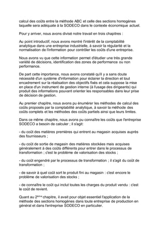 calcul des coûts entre la méthode ABC et celle des sections homogènes
laquelle sera adéquate à la SODECO dans le contexte économique actuel.
Pour y arriver, nous avons divisé notre travail en trois chapitres :
Au point introductif, nous avons montré l'intérêt de la comptabilité
analytique dans une entreprise industrielle, à savoir la régularité et la
normalisation de l'information pour contrôler les coûts d'une entreprise.
Nous avons vu que cette information permet d'étudier une très grande
variété de décisions, identification des zones de performance ou non
performance.
De part cette importance, nous avons constaté qu'il y a sans doute
nécessité d'un système d'information pour éclairer la direction et tout
encadrement sur la réalisation des objectifs fixés et cela suppose la mise
en place d'un instrument de gestion interne (à l'usage des dirigeants) qui
produit des informations pouvant orienter les responsables dans leur prise
de décision de gestion.
Au premier chapitre, nous avons pu énumérer les méthodes de calcul des
coûts proposés par la comptabilité analytique, à savoir la méthode des
coûts complets et les méthodes des coûts partiels ainsi que leurs limites.
Dans ce même chapitre, nous avons pu connaître les coûts que l'entreprise
SODECO a besoin de calculer ; il s'agit:
- du coût des matières premières qui entrent au magasin acquises auprès
des fournisseurs ;
- du coût de sortie de magasin des matières stockées mais acquises
généralement à des coûts différents pour entrer dans le processus de
transformation ; c'est le problème de valorisation des stocks ;
- du coût engendré par le processus de transformation ; il s'agit du coût de
transformation ;
- de savoir à quel coût sort le produit fini au magasin : c'est encore le
problème de valorisation des stocks ;
- de connaître le coût qui inclut toutes les charges du produit vendu : c'est
le coût de revient.
Quant au 2ème
chapitre, il avait pour objet essentiel l'application de la
méthode des sections homogènes dans toute entreprise de production en
général et dans l'entreprise SODECO en particulier.
 