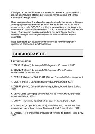 L'analyse de ces dernières nous a permis de calculer le coût complet du
produit. Les résultats obtenus par les deux méthodes nous ont permis
d'infirmer notre hypothèse.
Nous avons continué à analyser les apports et les limites de ces méthodes
afin de proposer une méthode de calcul des coûts à la SODECO. Nous
avons choisi pour la SODECO la méthode des sections homogènes et la
méthode ABC avec l'expérience de la C.A.E. La notion de la C.A.E. est très
vaste. C'est pourquoi nous ne prétendons pas avoir épuisé tous les
contours du sujet, nous croyons cependant avoir touché les aspects
essentiels.
Nous souhaitons que toute personne intéressée par ce sujet puisse
apporter un complément à notre attention.
BIBLIOGRAPHIE
I. Ouvrages généraux
1. BOUQUIN (Henri), La comptabilité de gestion, Economica, 2000.
2. BOUQUIN (Henri), La comptabilité de gestion, Paris, Presses
Universitaires de France, 1997.
3. BRAULT (Rejean) et GIGUEURE (Pierre), Comptabilité de management
4. CIBERT (André), Comptabilité analytique, Paris, Dunod, 1970.
5. CIBERT (André), Comptabilité analytique, Paris, Dunod, 4eme édition,
1986
6. DEPALLENS (Georges), L'étude des prix de revient, Paris, Entreprise
Moderne d'Edition, 1970.
7. DORIATH (Brigitte), Comptabilité de gestion, Paris, Dunod, 1999.
8. JOHNSON (H.T) et KAPLAN (R.S), Relevance lost, The rise and fallof
management acconting, Harvard Business School Press, Boston, 1987.
9. LAUZEL, (P), Comptabilité analytique et contrôle de gestion, Paris, Sirey,
1980.
 
