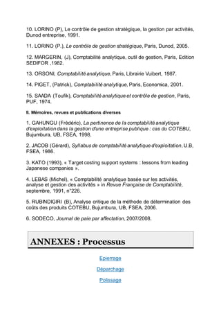 10. LORINO (P), Le contrôle de gestion stratégique, la gestion par activités,
Dunod entreprise, 1991.
11. LORINO (P.), Le contrôle de gestion stratégique, Paris, Dunod, 2005.
12. MARGERIN, (J), Comptabilité analytique, outil de gestion, Paris, Edition
SEDIFOR ,1982.
13. ORSONI, Comptabilité analytique, Paris, Librairie Vuibert, 1987.
14. PIGET, (Patrick), Comptabilité analytique, Paris, Economica, 2001.
15. SAADA (Toufik), Comptabilité analytique et contrôle de gestion, Paris,
PUF, 1974.
II. Mémoires, revues et publications diverses
1. GAHUNGU (Frédéric), La pertinence de la comptabilité analytique
d'exploitation dans la gestion d'une entreprise publique : cas du COTEBU,
Bujumbura, UB, FSEA, 1998.
2. JACOB (Gérard), Syllabus de comptabilité analytique d'exploitation, U.B,
FSEA, 1986.
3. KATO (1993), « Target costing support systems : lessons from leading
Japanese companies ».
4. LEBAS (Michel), « Comptabilité analytique basée sur les activités,
analyse et gestion des activités » in Revue Française de Comptabilité,
septembre, 1991, n°226.
5. RUBINDIGIRI (B), Analyse critique de la méthode de détermination des
coûts des produits COTEBU, Bujumbura, UB, FSEA, 2006.
6. SODECO, Journal de paie par affectation, 2007/2008.
ANNEXES : Processus
Epierrage
Déparchage
Polissage
 
