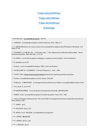 Triage granulométrique
Triage calorimétrique
Triage densimétrique
Ensachage
* 1
Henri Bouquin : Comptabilité de gestion,1997 p 9
* 2
J.ORSONI , Comptabilité analytique,Vuibertentreprise,Paris,1989,p.11
* 3
T . NIBITEGEKA.Essai de mise en place d'une comptabilité analytique dans l'Entreprise Fabriplastic ,U.B
FSEA P.130
* 4
S.EVRAERT et P.MEVELLEC. ; Calcul des coûts : `'il faut dépasser les méthodes traditionnelles `'Revue
française de gestion ;Mars Avril Mai ; p.12_24
* 5
P.LORINO ; Le contrôle de gestion stratégique ;la gestion par les activités ; Dunod entreprise ;
* 6 G. Depallens op cit,P9
* 7
G.Jacob : cours Comptabilité Analytique,FSEA, 2ème candidature
* 8
J.N DEGLAIRE et L.DUMAREST, in harvard l'Expansion , Hiver ; 1993
* 9
Y KATO 1993» Target costing supportsystems lessons from leading Japanète campanies»
* 10 A.Cibert. comptabilité analytique,Dunod,France,1970 p53
* 11
PLBescos ,C.MENDONZA , le managementde la performance,Editions comptables Males herbers,Paris
* 12
(14) Jacob, G, op cit P18
* 13 D NGENDAKUMANA, Cours de Gestion des approvisionnements,UB/FSEA,2006
* 14
SAADA Toufik, Comptabilité analytique etcontrôle de gestion,Paris,PUF, 1993.
* 15
Johnson etKaplan,Relevance lost, The rise and fall of managementacconting,Harvard Business School
Press ,Boston,1987.
* 16
T. SAADA, opcit
* 17
H. BOUQUIN, opcit ;p .95
* 18
R. BRAULT et P. GIGUERE, Comptabilité de management
* 19
P. LORINO, Op.Cit p75
* 20
P. LORINO, Op.Cit., p.84
* 21
P. L. BESCOS, Op.Cit
 