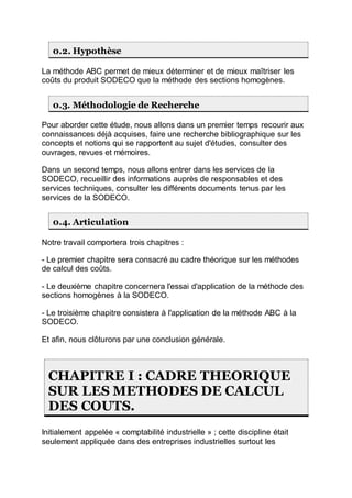 0.2. Hypothèse
La méthode ABC permet de mieux déterminer et de mieux maîtriser les
coûts du produit SODECO que la méthode des sections homogènes.
0.3. Méthodologie de Recherche
Pour aborder cette étude, nous allons dans un premier temps recourir aux
connaissances déjà acquises, faire une recherche bibliographique sur les
concepts et notions qui se rapportent au sujet d'études, consulter des
ouvrages, revues et mémoires.
Dans un second temps, nous allons entrer dans les services de la
SODECO, recueillir des informations auprès de responsables et des
services techniques, consulter les différents documents tenus par les
services de la SODECO.
0.4. Articulation
Notre travail comportera trois chapitres :
- Le premier chapitre sera consacré au cadre théorique sur les méthodes
de calcul des coûts.
- Le deuxième chapitre concernera l'essai d'application de la méthode des
sections homogènes à la SODECO.
- Le troisième chapitre consistera à l'application de la méthode ABC à la
SODECO.
Et afin, nous clôturons par une conclusion générale.
CHAPITRE I : CADRE THEORIQUE
SUR LES METHODES DE CALCUL
DES COUTS.
Initialement appelée « comptabilité industrielle » ; cette discipline était
seulement appliquée dans des entreprises industrielles surtout les
 
