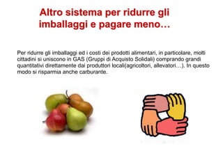 Altro sistema per ridurre gli
imballaggi e pagare meno…
Per ridurre gli imballaggi ed i costi dei prodotti alimentari, in particolare, molti
cittadini si uniscono in GAS (Gruppi di Acquisto Solidali) comprando grandi
quantitativi direttamente dai produttori locali(agricoltori, allevatori…). In questo
modo si risparmia anche carburante.
 