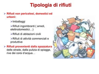 Tipologia di rifiuti
 Rifiuti non pericolosi, domestici ed
urbani:
Imballaggi
Rifiuti ingombranti ( arredi,
elettrodomestici…)
Rifiuti di abitazioni civili
Rifiuti di attività commerciali e
produttive
 Rifiuti provenienti dalla spazzatura
delle strade, dalla pulizia di spiagge,
rive dei corsi d’acqua…
 