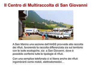 Il Centro di Multiraccolta di San Giovanni
A San Marino una sezione dell’AASS provvede alla raccolta
dei rifiuti, favorendo la raccolta differenziata sia sul territorio
con le isole ecologiche, sia a San Giovanni, dove è
possibile conferire tutte le tipologie di rifiuti.
Con una semplice telefonata ci si libera anche dei rifiuti
ingombranti come mobili, elettrodomestici…
 