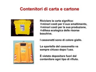 Contenitori di carta e cartone
Riciclare la carta significa:
minori costi per il suo smaltimento,
minori costi per la sua produzione,
difesa ecologica delle risorse
boschive.
I cassonetti sono di colore giallo.
Lo sportello del cassonetto va
sempre chiuso dopo l’uso.
È vietato depositare fuori dal
contenitore ogni tipo di rifiuto.
 