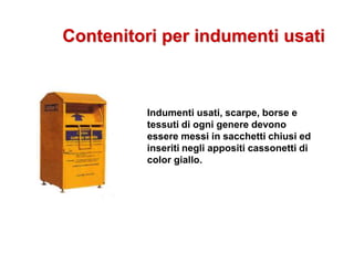 Contenitori per indumenti usati
Indumenti usati, scarpe, borse e
tessuti di ogni genere devono
essere messi in sacchetti chiusi ed
inseriti negli appositi cassonetti di
color giallo.
 
