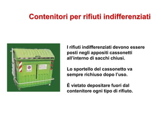 Contenitori per rifiuti indifferenziati
I rifiuti indifferenziati devono essere
posti negli appositi cassonetti
all’interno di sacchi chiusi.
Lo sportello del cassonetto va
sempre richiuso dopo l’uso.
È vietato depositare fuori dal
contenitore ogni tipo di rifiuto.
 