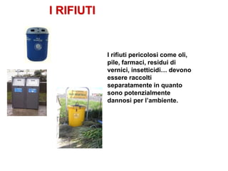 I RIFIUTI
I rifiuti pericolosi come oli,
pile, farmaci, residui di
vernici, insetticidi… devono
essere raccolti
separatamente in quanto
sono potenzialmente
dannosi per l’ambiente.
 