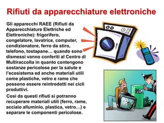 Rifiuti da apparecchiature elettroniche
Gli apparecchi RAEE (Rifiuti da
Apparecchiature Elettriche ed
Elettroniche): frigorifero,
congelatore, lavatrice, computer,
condizionatore, ferro da stiro,
telefono, tostapane… quando sono
dismessi vanno conferiti al Centro di
Multiraccolta in quanto contengono
sostanze pericolose per la salute e
l’ecosistema ed anche materiali utili
come plastiche, vetro e rame che
possono essere reintrodotti nei cicli
produttivi.
Così da questi rifiuti si potranno
recuperare materiali utili (ferro, rame,
acciaio alluminio, plastica, vetro…) e
separare le componenti pericolose.
 
