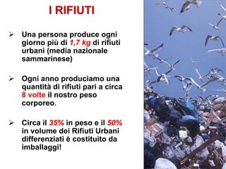 I RIFIUTI
 Una persona produce ogni
giorno più di 1,7 kg di rifiuti
urbani (media nazionale
sammarinese)
 Ogni anno produciamo una
quantità di rifiuti pari a circa
8 volte il nostro peso
corporeo.
 Circa il 35% in peso e il 50%
in volume dei Rifiuti Urbani
differenziati è costituito da
imballaggi!
 