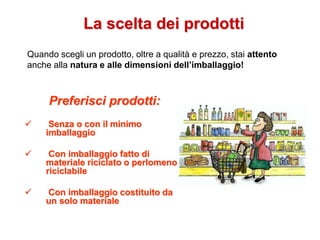 La scelta dei prodotti
Preferisci prodotti:
 Senza o con il minimo
imballaggio
 Con imballaggio fatto di
materiale riciclato o perlomeno
riciclabile
 Con imballaggio costituito da
un solo materiale
Quando scegli un prodotto, oltre a qualità e prezzo, stai attento
anche alla natura e alle dimensioni dell’imballaggio!
 