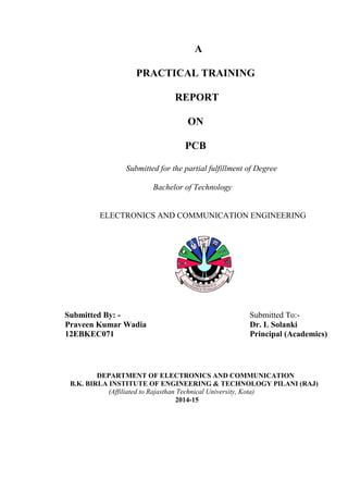 A
PRACTICAL TRAINING
REPORT
ON
PCB
Submitted for the partial fulfillment of Degree
Bachelor of Technology
ELECTRONICS AND COMMUNICATION ENGINEERING
Submitted By: - Submitted To:-
Praveen Kumar Wadia Dr. L Solanki
12EBKEC071 Principal (Academics)
DEPARTMENT OF ELECTRONICS AND COMMUNICATION
B.K. BIRLA INSTITUTE OF ENGINEERING & TECHNOLOGY PILANI (RAJ)
(Affiliated to Rajasthan Technical University, Kota)
2014-15
 