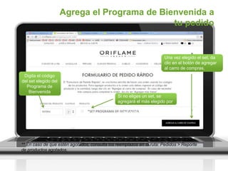 *SET PROGRAMA DE BIENVENIDA
Agrega el Programa de Bienvenida a
tu pedido
Digita el código
del set elegido del
Programa de
Bienvenida
Si no eliges un set, se
agregará el más elegido por
los Socios
el set más elegido por los
socios
** En caso de que estén agotados, consulta los reemplazos en la ruta: Pedidos > Reporte
de productos agotados.
Una vez elegido el set, da
clic en el botón de agregar
al carro de compras.
 