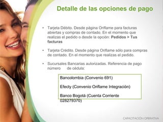 • Tarjeta Débito. Desde página Oriflame para facturas
abiertas y compras de contado. En el momento que
realizas el pedido o desde la opción: Pedidos > Tus
facturas
• Tarjeta Crédito. Desde página Oriflame sólo para compras
de contado. En el momento que realizas el pedido.
• Sucursales Bancarias autorizadas. Referencia de pago
número de cédula:
Detalle de las opciones de pago
Bancolombia (Convenio 691)
Efecty (Convenio Oriflame Integración)
Banco Bogotá (Cuenta Corriente
028279370)
 
