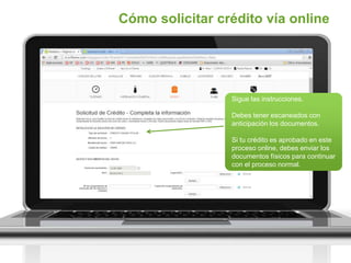 Sigue las instrucciones.
Debes tener escaneados con
anticipación los documentos.
Si tu crédito es aprobado en este
proceso online, debes enviar los
documentos físicos para continuar
con el proceso normal.
Cómo solicitar crédito vía online
 