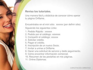 Revisa los tutoriales.
Una manera fácil y didáctica de conocer cómo operar
tu página Oriflame.
Encuéntralos en el mini sitio: xxxxxx (por definir sitio)
Siguiendo los siguientes Links:
1. Pedido Rápido : xxxxxx
2. Pedido por el catálogo: xxxxxxx
3. Compartir el catálogo: xxxxxx
4. Solicitar crédito.
5. Pagar el crédito.
6. Inscripción de un nuevo Socio.
7. Invitar a unirse a Oriflame.
8. Hacer una solicitud de servicio y darle seguimiento.
9. Cómo encontrar información comercial.
10. Resumen de las pestañas en mis páginas.
11. Online Diplomas.
 