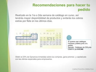 Realízalo en la 1ra o 2da semana de catálogo en curso, así
tendrás mayor disponibilidad de productos y evitarás los cobros
extras por flete en los últimos días.
Obtén el 25% de Ganancia inmediata sobre tus compras, gana premios y capitalízate
con las ofertas especiales para empresarios.
Recomendaciones para hacer tu
pedido
Si quieres usar catálogos
impresos, pídelos junto a tu
pedido
Ejemplo: Catálogos de C08 pide
C08X10: por $15,500
 
